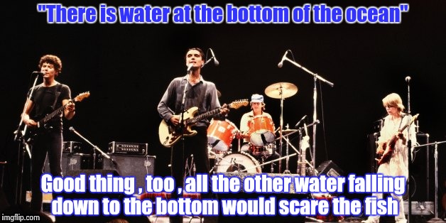 The Stupid song lyrics award goes to David Byrne of the Talking Heads | "There is water at the bottom of the ocean"; Good thing , too , all the other water falling down to the bottom would scare the fish | image tagged in talking heads,music | made w/ Imgflip meme maker