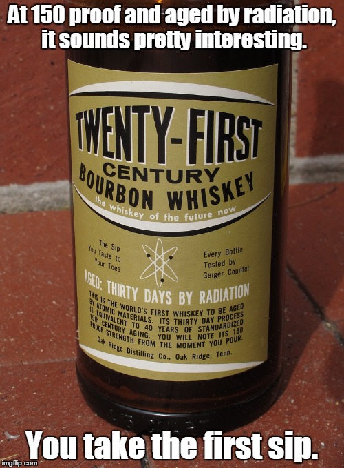 Every bottle tested with a Geiger Counter.  | At 150 proof and aged by radiation, it sounds pretty interesting. You take the first sip. | image tagged in whiskey,funny,interesting | made w/ Imgflip meme maker