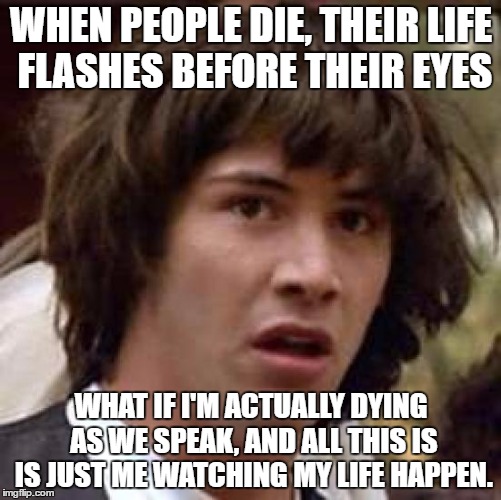 Conspiracy Keanu | WHEN PEOPLE DIE, THEIR LIFE FLASHES BEFORE THEIR EYES; WHAT IF I'M ACTUALLY DYING AS WE SPEAK, AND ALL THIS IS IS JUST ME WATCHING MY LIFE HAPPEN. | image tagged in memes,conspiracy keanu | made w/ Imgflip meme maker