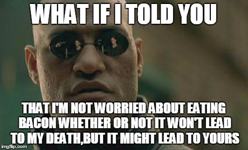 Matrix Morpheus Meme | WHAT IF I TOLD YOU THAT I'M NOT WORRIED ABOUT EATING BACON WHETHER OR NOT IT WON'T LEAD TO MY DEATH,BUT IT MIGHT LEAD TO YOURS | image tagged in memes,matrix morpheus | made w/ Imgflip meme maker