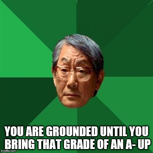 High Expectations Asian Father Meme | YOU ARE GROUNDED UNTIL YOU BRING THAT GRADE OF AN A- UP | image tagged in memes,high expectations asian father | made w/ Imgflip meme maker