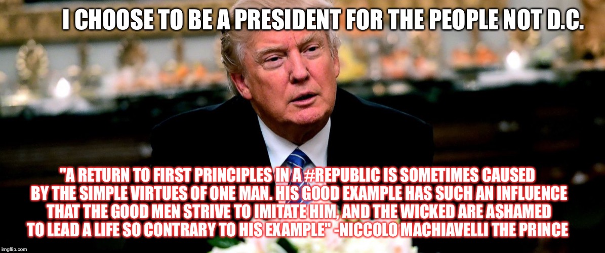 I CHOOSE TO BE A PRESIDENT FOR THE PEOPLE NOT D.C. "A RETURN TO FIRST PRINCIPLES IN A #REPUBLIC IS SOMETIMES CAUSED BY THE SIMPLE VIRTUES OF ONE MAN. HIS GOOD EXAMPLE HAS SUCH AN INFLUENCE THAT THE GOOD MEN STRIVE TO IMITATE HIM, AND THE WICKED ARE ASHAMED TO LEAD A LIFE SO CONTRARY TO HIS EXAMPLE" -NICCOLO MACHIAVELLI THE PRINCE | image tagged in trump | made w/ Imgflip meme maker