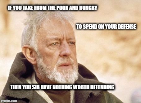 Obi Wan Kenobi Meme | IF YOU TAKE FROM THE POOR AND HUNGRY; TO SPEND ON YOUR DEFENSE; THEN YOU SIR HAVE NOTHING WORTH DEFENDING | image tagged in memes,obi wan kenobi | made w/ Imgflip meme maker