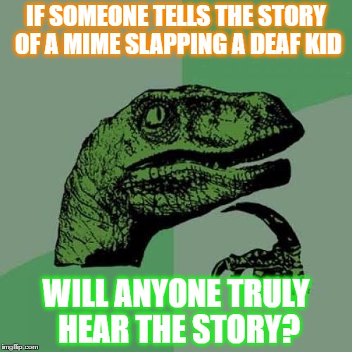 Philosoraptor Meme | IF SOMEONE TELLS THE STORY OF A MIME SLAPPING A DEAF KID; WILL ANYONE TRULY HEAR THE STORY? | image tagged in memes,philosoraptor | made w/ Imgflip meme maker