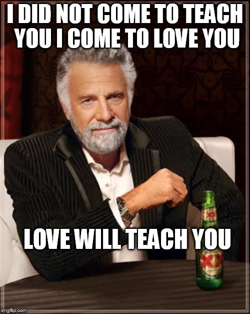 The Most Interesting Man In The World Meme | I DID NOT COME TO TEACH YOU I COME TO LOVE YOU; LOVE WILL TEACH YOU | image tagged in memes,the most interesting man in the world | made w/ Imgflip meme maker