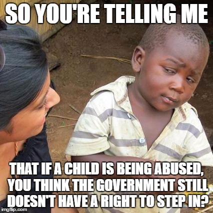 Third World Skeptical Kid Meme | SO YOU'RE TELLING ME THAT IF A CHILD IS BEING ABUSED, YOU THINK THE GOVERNMENT STILL DOESN'T HAVE A RIGHT TO STEP IN? | image tagged in memes,third world skeptical kid | made w/ Imgflip meme maker