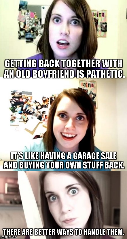 Not quite a Bad Pun Overly Attached Girlfriend (not a template, either) | GETTING BACK TOGETHER WITH AN OLD BOYFRIEND IS PATHETIC. IT’S LIKE HAVING A GARAGE SALE AND BUYING YOUR OWN STUFF BACK. THERE ARE BETTER WAYS TO HANDLE THEM. | image tagged in memes,overly attached girlfriend,overly attached girlfriend knife,bad pun,over attached girlfriend 2 | made w/ Imgflip meme maker