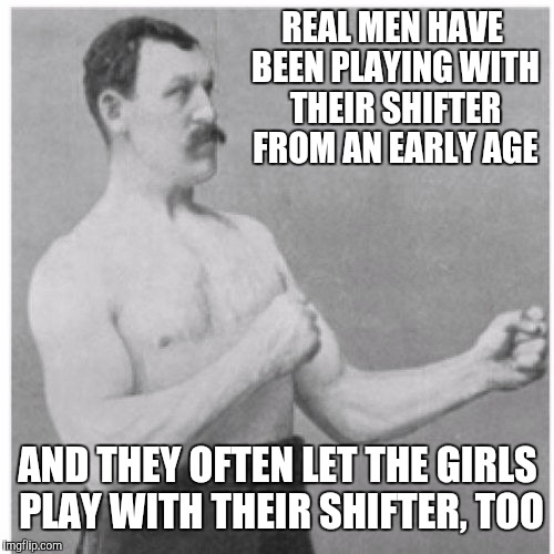 REAL MEN HAVE BEEN PLAYING WITH THEIR SHIFTER FROM AN EARLY AGE AND THEY OFTEN LET THE GIRLS PLAY WITH THEIR SHIFTER, TOO | made w/ Imgflip meme maker