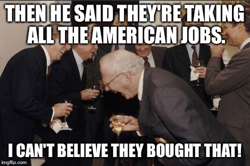 Laughing Men In Suits Meme | THEN HE SAID THEY'RE TAKING ALL THE AMERICAN JOBS. I CAN'T BELIEVE THEY BOUGHT THAT! | image tagged in memes,laughing men in suits | made w/ Imgflip meme maker