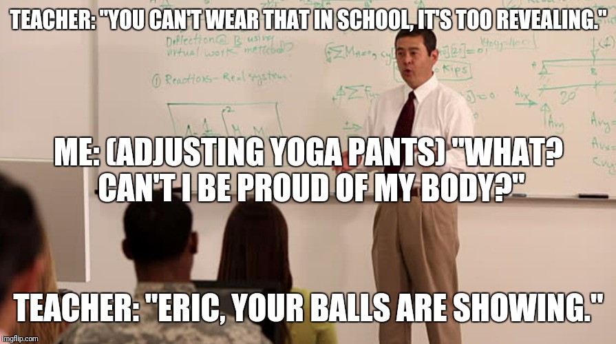 Yoga Pant's Week A Tetsuoswrath/Lynch Event March 20th--27th | TEACHER: "YOU CAN'T WEAR THAT IN SCHOOL, IT'S TOO REVEALING."; ME: (ADJUSTING YOGA PANTS) "WHAT? CAN'T I BE PROUD OF MY BODY?"; TEACHER: "ERIC, YOUR BALLS ARE SHOWING." | image tagged in funny,memes,yoga pants,yoga pants week | made w/ Imgflip meme maker