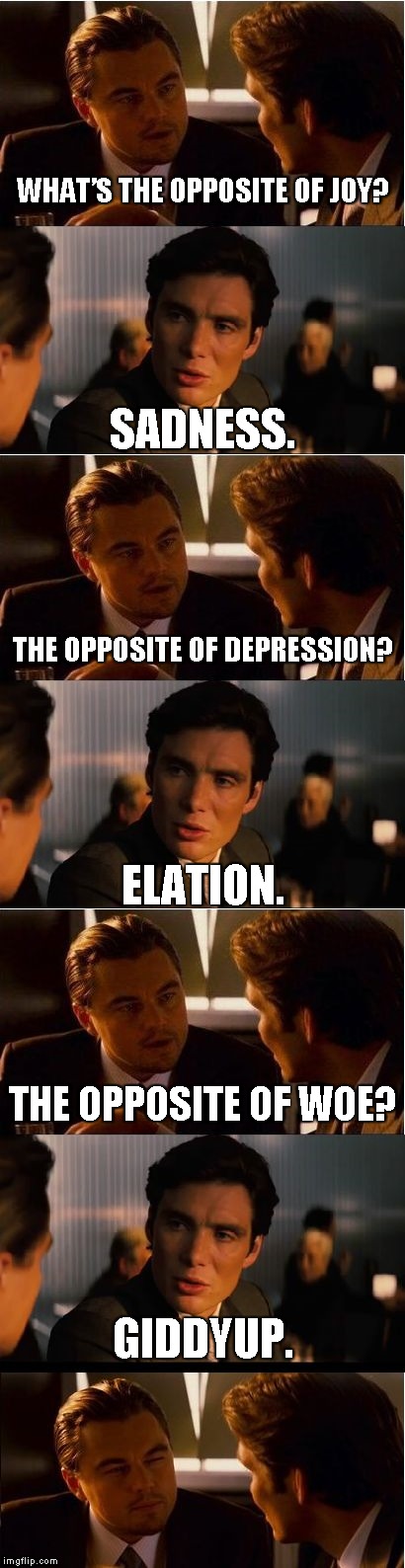 It's not THAT long... | WHAT’S THE OPPOSITE OF JOY? SADNESS. THE OPPOSITE OF DEPRESSION? ELATION. THE OPPOSITE OF WOE? GIDDYUP. | image tagged in memes,inception,inception first 2 frames | made w/ Imgflip meme maker