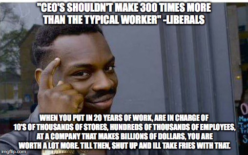 Logic thinker | "CEO'S SHOULDN'T MAKE 300 TIMES MORE THAN THE TYPICAL WORKER" -LIBERALS; WHEN YOU PUT IN 20 YEARS OF WORK, ARE IN CHARGE OF 10'S OF THOUSANDS OF STORES, HUNDREDS OF THOUSANDS OF EMPLOYEES, AT A COMPANY THAT MAKES BILLIONS OF DOLLARS, YOU ARE WORTH A LOT MORE. TILL THEN, SHUT UP AND ILL TAKE FRIES WITH THAT. | image tagged in logic thinker | made w/ Imgflip meme maker