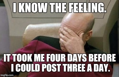 Captain Picard Facepalm Meme | I KNOW THE FEELING. IT TOOK ME FOUR DAYS BEFORE I COULD POST THREE A DAY. | image tagged in memes,captain picard facepalm | made w/ Imgflip meme maker