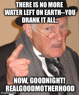 Back In My Day Meme | THERE IS NO MORE WATER LEFT ON EARTH--YOU DRANK IT ALL.. NOW, GOODNIGHT! REALGOODMOTHERHOOD | image tagged in memes,back in my day | made w/ Imgflip meme maker