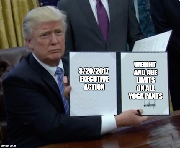 Trump Bill Signing | WEIGHT AND AGE LIMITS ON ALL YOGA PANTS; 3/20/2017 EXECUTIVE ACTION | image tagged in trump bill signing | made w/ Imgflip meme maker