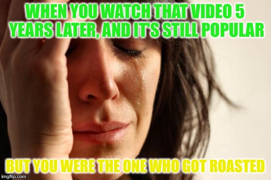 First World Problems Meme | WHEN YOU WATCH THAT VIDEO 5 YEARS LATER, AND IT'S STILL POPULAR BUT YOU WERE THE ONE WHO GOT ROASTED | image tagged in memes,first world problems | made w/ Imgflip meme maker