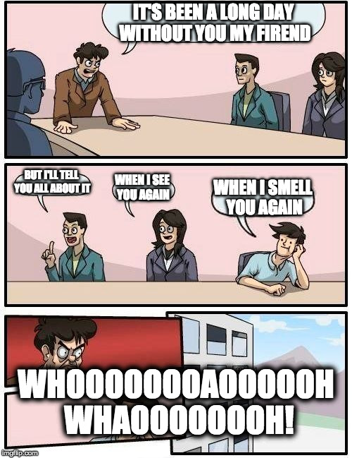 When I suggest you agin | IT'S BEEN A LONG DAY WITHOUT YOU MY FIREND; BUT I'LL TELL YOU ALL ABOUT IT; WHEN I SEE YOU AGAIN; WHEN I SMELL YOU AGAIN; WHOOOOOOOAOOOOOH WHAOOOOOOOH! | image tagged in memes,boardroom meeting suggestion,when i see you again | made w/ Imgflip meme maker