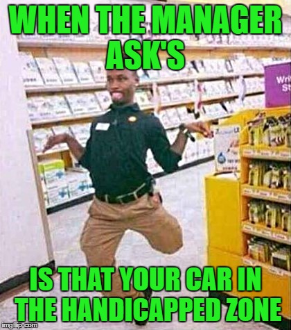 Busted | WHEN THE MANAGER ASK'S; IS THAT YOUR CAR IN THE HANDICAPPED ZONE | image tagged in stop breaking the law asshole | made w/ Imgflip meme maker