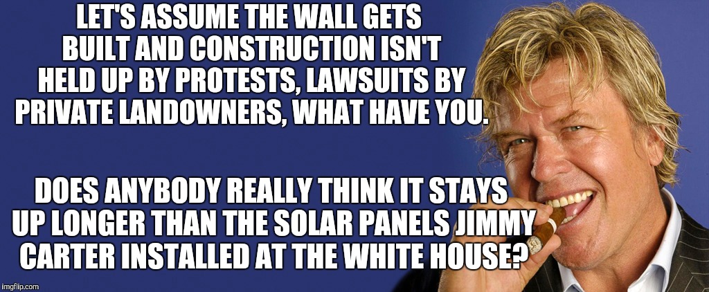 LET'S ASSUME THE WALL GETS BUILT AND CONSTRUCTION ISN'T HELD UP BY PROTESTS, LAWSUITS BY PRIVATE LANDOWNERS, WHAT HAVE YOU. DOES ANYBODY REA | image tagged in memes,ron white,condescending trump administration | made w/ Imgflip meme maker