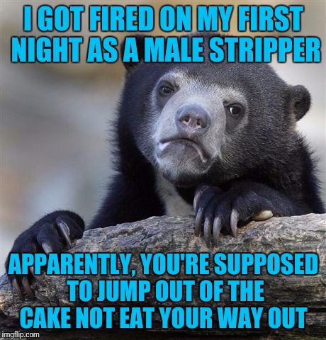 Confession Bear Meme | I GOT FIRED ON MY FIRST NIGHT AS A MALE STRIPPER; APPARENTLY, YOU'RE SUPPOSED TO JUMP OUT OF THE CAKE NOT EAT YOUR WAY OUT | image tagged in memes,confession bear | made w/ Imgflip meme maker