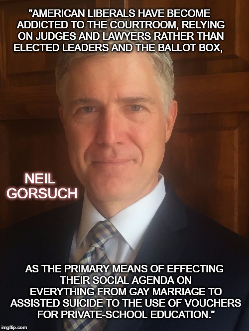 Neil Gorsuch | "AMERICAN LIBERALS HAVE BECOME ADDICTED TO THE COURTROOM, RELYING ON JUDGES AND LAWYERS RATHER THAN ELECTED LEADERS AND THE BALLOT BOX, NEIL GORSUCH; AS THE PRIMARY MEANS OF EFFECTING THEIR SOCIAL AGENDA ON EVERYTHING FROM GAY MARRIAGE TO ASSISTED SUICIDE TO THE USE OF VOUCHERS FOR PRIVATE-SCHOOL EDUCATION." | image tagged in neil gorsuch | made w/ Imgflip meme maker