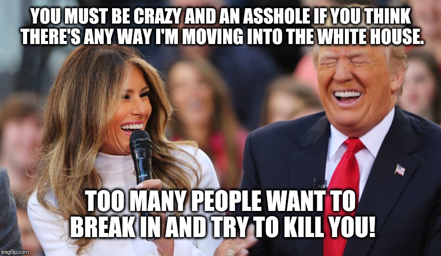 YOU MUST BE CRAZY AND AN ASSHOLE IF YOU THINK THERE'S ANY WAY I'M MOVING INTO THE WHITE HOUSE. TOO MANY PEOPLE WANT TO BREAK IN AND TRY TO KILL YOU! | image tagged in memes,melania trump | made w/ Imgflip meme maker