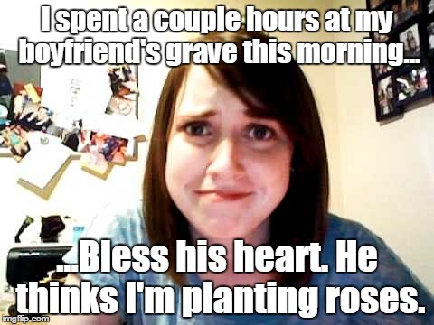 Overly Attached Girlfriend touched | I spent a couple hours at my boyfriend's grave this morning... ...Bless his heart. He thinks I'm planting roses. | image tagged in overly attached girlfriend touched | made w/ Imgflip meme maker