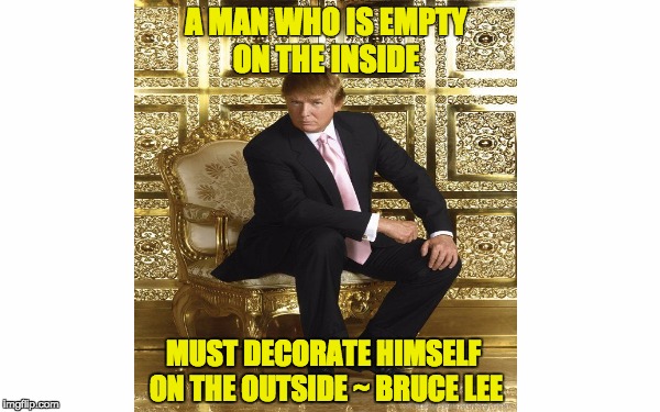 "A man who is empty on the inside must decorate himself on the outside." | A MAN WHO IS EMPTY ON THE INSIDE; MUST DECORATE HIMSELF ON THE OUTSIDE ~ BRUCE LEE | image tagged in donald trump,bruce lee,empty man,trump gold,gold | made w/ Imgflip meme maker