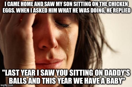NSFW!!! | I CAME HOME AND SAW MY SON SITTING ON THE CHICKEN EGGS. WHEN I ASKED HIM WHAT HE WAS DOING, HE REPLIED; "LAST YEAR I SAW YOU SITTING ON DADDY'S BALLS AND THIS YEAR WE HAVE A BABY" | image tagged in memes,first world problems | made w/ Imgflip meme maker