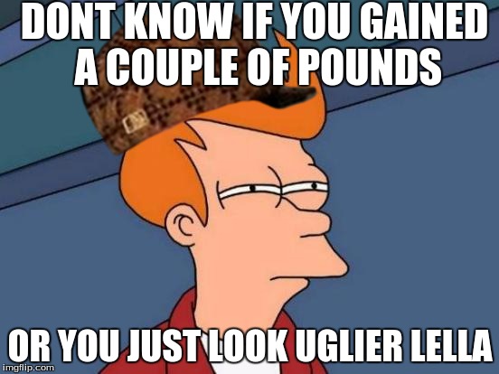Futurama Fry | DONT KNOW IF YOU GAINED A COUPLE OF POUNDS; OR YOU JUST LOOK UGLIER LELLA | image tagged in memes,futurama fry,scumbag | made w/ Imgflip meme maker