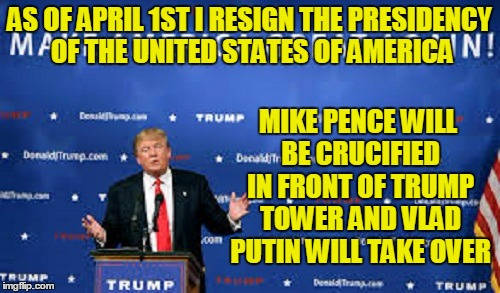 AS OF APRIL 1ST I RESIGN THE PRESIDENCY OF THE UNITED STATES OF AMERICA MIKE PENCE WILL BE CRUCIFIED IN FRONT OF TRUMP TOWER AND VLAD PUTIN  | made w/ Imgflip meme maker