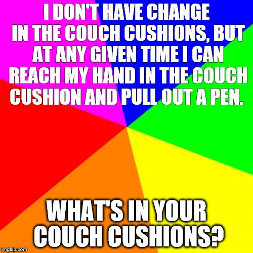 Blank Colored Background Meme | I DON'T HAVE CHANGE IN THE COUCH CUSHIONS, BUT AT ANY GIVEN TIME I CAN REACH MY HAND IN THE COUCH CUSHION AND PULL OUT A PEN. WHAT'S IN YOUR COUCH CUSHIONS? | image tagged in memes,blank colored background | made w/ Imgflip meme maker