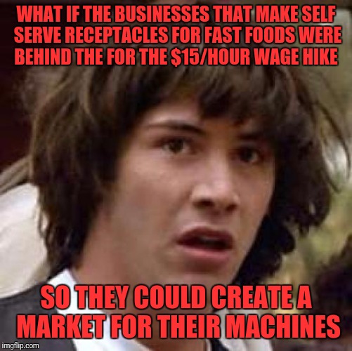 Conspiracy Keanu | WHAT IF THE BUSINESSES THAT MAKE SELF SERVE RECEPTACLES FOR FAST FOODS WERE BEHIND THE FOR THE $15/HOUR WAGE HIKE; SO THEY COULD CREATE A MARKET FOR THEIR MACHINES | image tagged in memes,conspiracy keanu | made w/ Imgflip meme maker