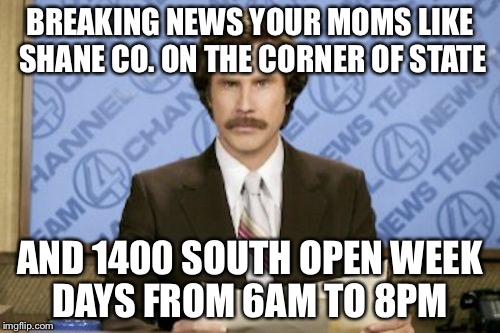 Ron Burgundy Meme | BREAKING NEWS YOUR MOMS LIKE SHANE CO. ON THE CORNER OF STATE; AND 1400 SOUTH OPEN WEEK DAYS FROM 6AM TO 8PM | image tagged in memes,ron burgundy | made w/ Imgflip meme maker