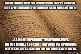 bible | DO NOTHING FROM SELFISHNESS OR EMPTY CONCEIT, BUT WITH HUMILITY OF MIND REGARD ONE ANOTHER... ...AS MORE IMPORTANT THAN YOURSELVES; DO NOT MERELY LOOK OUT FOR YOUR OWN PERSONAL INTERESTS, BUT ALSO FOR THE INTERESTS OF OTHERS. | image tagged in bible | made w/ Imgflip meme maker