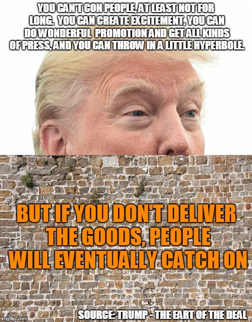Trump - Quote | YOU CAN'T CON PEOPLE, AT LEAST NOT FOR LONG. 
YOU CAN CREATE EXCITEMENT, YOU CAN DO WONDERFUL 
PROMOTION AND GET ALL KINDS OF PRESS,
AND YOU CAN THROW IN A LITTLE HYPERBOLE. BUT IF YOU DON'T DELIVER THE GOODS, PEOPLE WILL EVENTUALLY CATCH ON; SOURCE: TRUMP - THE EART OF THE DEAL | image tagged in trump wall,trump,donald trump | made w/ Imgflip meme maker