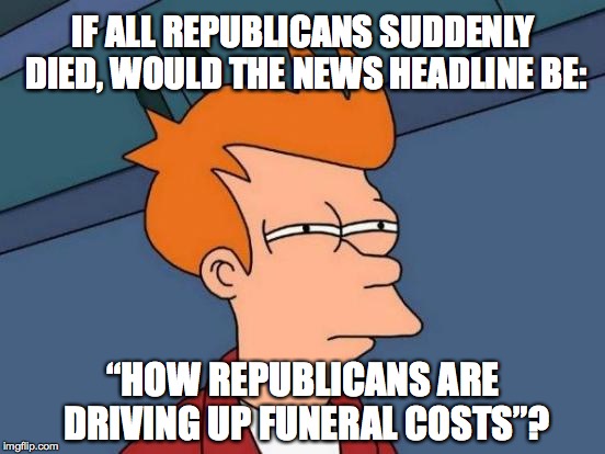 Click Bait, 'Alternative' Facts, and Fake News (sigh) | IF ALL REPUBLICANS SUDDENLY DIED, WOULD THE NEWS HEADLINE BE:; “HOW REPUBLICANS ARE DRIVING UP FUNERAL COSTS”? | image tagged in memes,futurama fry | made w/ Imgflip meme maker