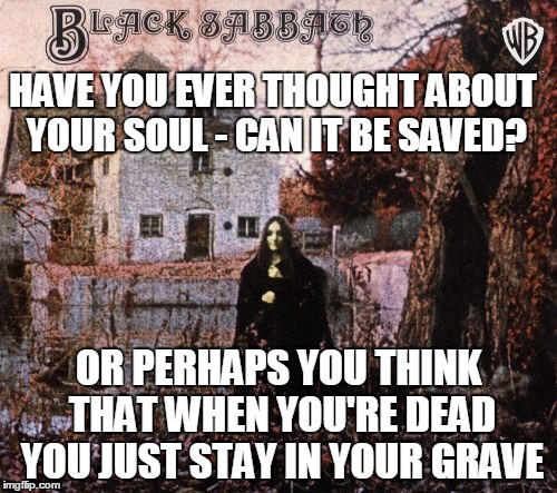 Black Sabbath | HAVE YOU EVER THOUGHT ABOUT YOUR SOUL - CAN IT BE SAVED? OR PERHAPS YOU THINK THAT WHEN YOU'RE DEAD YOU JUST STAY IN YOUR GRAVE | image tagged in memes | made w/ Imgflip meme maker