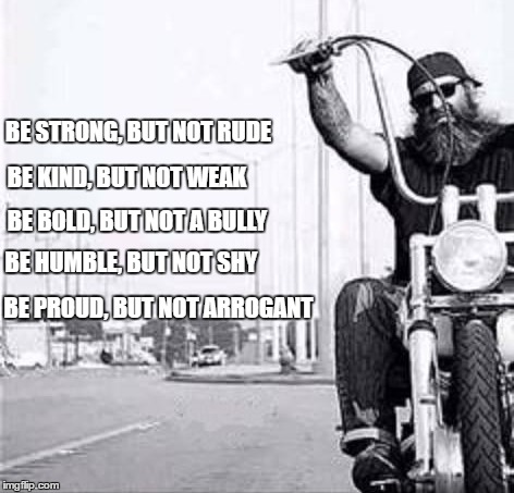 Biker | BE STRONG, BUT NOT RUDE; BE KIND, BUT NOT WEAK; BE BOLD, BUT NOT A BULLY; BE HUMBLE, BUT NOT SHY; BE PROUD, BUT NOT ARROGANT | image tagged in bikers,motorcycle | made w/ Imgflip meme maker