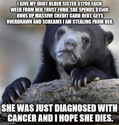 Confession Bear Meme | I GIVE MY IDIOT OLDER SISTER $1200 EACH WEEK FROM HER TRUST FUND. SHE SPENDS $1500, RUNS UP MASSIVE CREDIT CARD DEBT, GETS OVERDRAWN AND SCREAMS I AM STEALING FROM HER. SHE WAS JUST DIAGNOSED WITH CANCER AND I HOPE SHE DIES. | image tagged in memes,confession bear | made w/ Imgflip meme maker