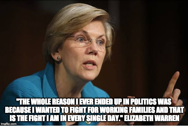 "THE WHOLE REASON I EVER ENDED UP IN POLITICS WAS BECAUSE I WANTED TO FIGHT FOR WORKING FAMILIES AND THAT IS THE FIGHT I AM IN EVERY SINGLE DAY."
ELIZABETH WARREN | image tagged in elizabeth warren | made w/ Imgflip meme maker