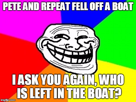 I ask you AGAIN.. | PETE AND REPEAT FELL OFF A BOAT; I ASK YOU AGAIN, WHO IS LEFT IN THE BOAT? | image tagged in memes,troll face colored | made w/ Imgflip meme maker