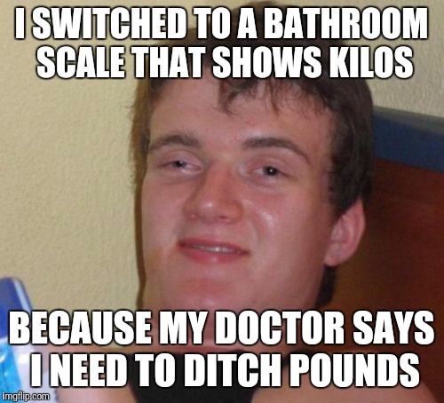 10 Guy Meme | I SWITCHED TO A BATHROOM SCALE THAT SHOWS KILOS; BECAUSE MY DOCTOR SAYS I NEED TO DITCH POUNDS | image tagged in memes,10 guy | made w/ Imgflip meme maker