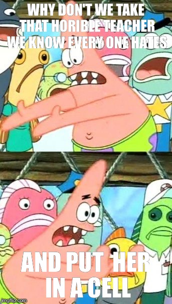 Put It Somewhere Else Patrick | WHY DON'T WE TAKE THAT HORIBLE TEACHER WE KNOW EVERY ONE HATES; AND PUT  HER IN A CELL | image tagged in memes,put it somewhere else patrick | made w/ Imgflip meme maker