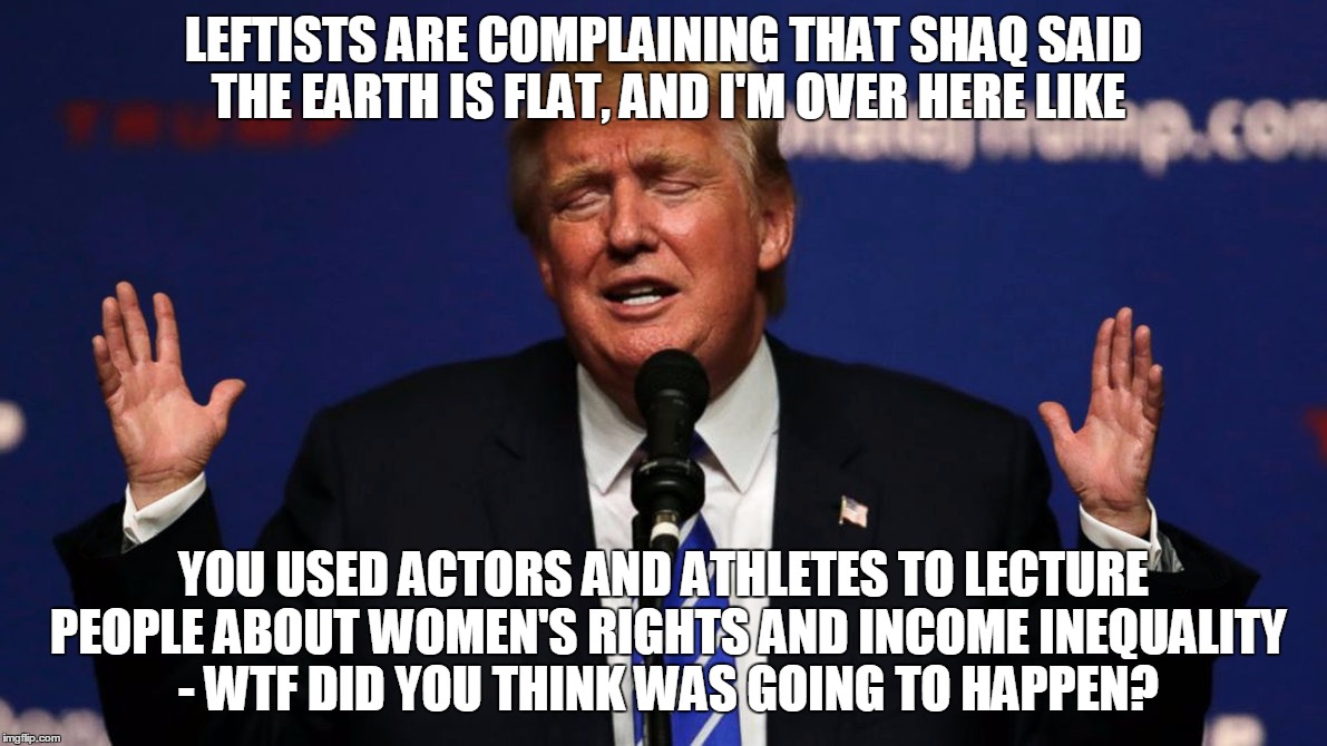 Donald Trump I'm Over Here Like | LEFTISTS ARE COMPLAINING THAT SHAQ SAID THE EARTH IS FLAT, AND I'M OVER HERE LIKE; YOU USED ACTORS AND ATHLETES TO LECTURE PEOPLE ABOUT WOMEN'S RIGHTS AND INCOME INEQUALITY - WTF DID YOU THINK WAS GOING TO HAPPEN? | image tagged in donald trump i'm over here like,donald trump,i'm over here like,shaq | made w/ Imgflip meme maker
