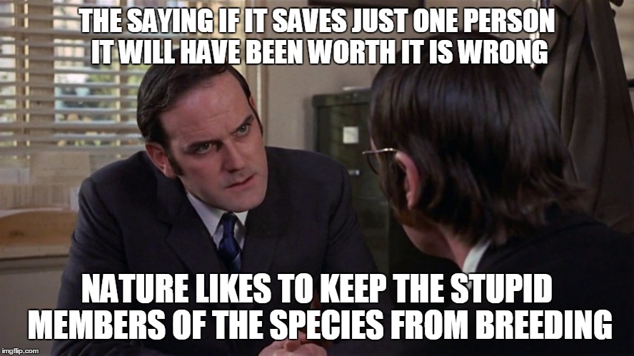 Monty Python | THE SAYING IF IT SAVES JUST ONE PERSON IT WILL HAVE BEEN WORTH IT IS WRONG NATURE LIKES TO KEEP THE STUPID MEMBERS OF THE SPECIES FROM BREED | image tagged in monty python | made w/ Imgflip meme maker