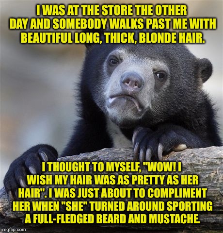 Confession Bear Meme | I WAS AT THE STORE THE OTHER DAY AND SOMEBODY WALKS PAST ME WITH BEAUTIFUL LONG, THICK, BLONDE HAIR. I THOUGHT TO MYSELF, "WOW! I WISH MY HAIR WAS AS PRETTY AS HER HAIR". I WAS JUST ABOUT TO COMPLIMENT HER WHEN "SHE" TURNED AROUND SPORTING A FULL-FLEDGED BEARD AND MUSTACHE. | image tagged in memes,confession bear | made w/ Imgflip meme maker