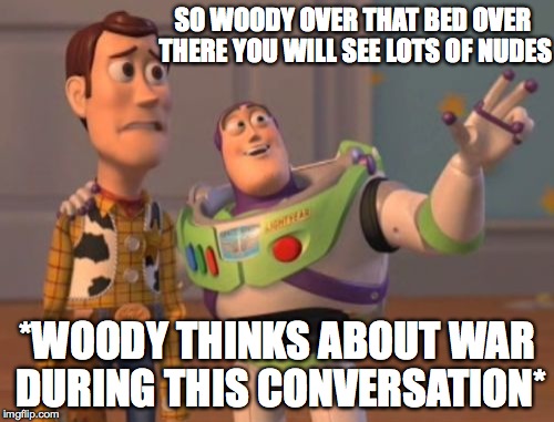 X, X Everywhere Meme | SO WOODY OVER THAT BED OVER THERE YOU WILL SEE LOTS OF NUDES; *WOODY THINKS ABOUT WAR DURING THIS CONVERSATION* | image tagged in memes,x x everywhere | made w/ Imgflip meme maker