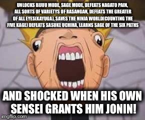 Naruto meme | UNLOCKS BIJUU MODE, SAGE MODE, DEFEATS NAGATO PAIN, ALL SORTS OF VARIETYS OF RASANGAN, DEFEATS THE GREATER OF ALL EYES(KAYUGA), SAVES THE NINJA WORLD(COUNTING THE FIVE KAGE) DEFEATS SASUKE UCHIHA, LEARNS SAGE OF THE SIX PATHS; AND SHOCKED WHEN HIS OWN SENSEI GRANTS HIM JONIN! | image tagged in naruto joke,naruto shippuden,naruto funny,you underestimate my power,underestimate naruto,memes | made w/ Imgflip meme maker