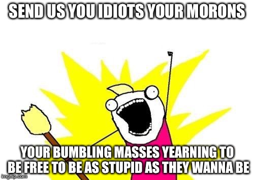 X All The Y Meme | SEND US YOU IDIOTS YOUR MORONS YOUR BUMBLING MASSES YEARNING TO BE FREE TO BE AS STUPID AS THEY WANNA BE | image tagged in memes,x all the y | made w/ Imgflip meme maker